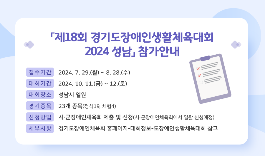 두 번째 뉴스레터 소식입니다.
            2024년 7월 29일 월요일부터 8월 28일 수요일까지 제18회 경기도장애인생활체육대회 이공이사 성남 참가신청을 받고 있습니다. 
            대회는 2024년 10월 11일 금요일부터 12일 토요일까지 2일간 성남시 일원에서 진행될 예정입니다. 
            경기종목은 정식19개, 체험4개 총 23개 종목으로 운영되며, 참가신청은 시 군장애인체육회에서 일괄 신청 접수 받고 있습니다. 
            신청을 원하시는 분은 소속 시 군장애인체육회에 문의 바랍니다. 
            이외 세부사항은 경기도장애인체육회 홈페이지 도장애인생활체육대회 카테고리 참고바랍니다.
            