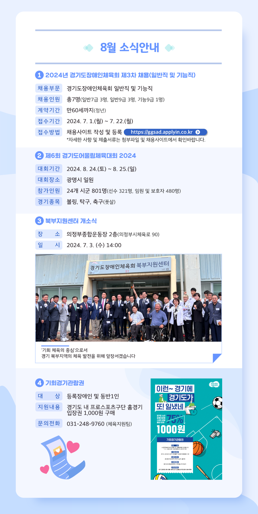 세 번째 뉴스레터 8월 소식안내입니다.

            8월 소식 첫 번째, 2024년 경기도장애인체육회 제3차 채용접수가 진행되고 있습니다.
            일반직 , 기능직 총 7명 채용예정이며, 계약기간은 만60세까지입니다. 
            접수기간은 2024년 7월 1일 월요일부터 7월 22일 월요일까지이며, 본회 채용사이트에서 접수 가능합니다. 
            자세한 사항 및 제출서류 등은 첨부파일, 채용사이트 등에서 확인바랍니다.
            
            8월 소식 두 번째, 제6회 경기도어울림체육대회 2024 대회안내입니다.
            제6회 경기도어울림체육대회 2024 대회는 2024년 8월 24일 토요일부터 8월 25일 일요일까지 광명시 일원에서 개최될 예정입니다. 
            24개 시군에서 801명이 참가할 예정이며 경기종목은 볼링, 탁구, 축구 세종목입니다. 
            많은 참석과 관심 부탁드립니다.
            
            8월 소식 세 번째, 2024년 7월 3일 수요일 14시 의정부종합운동장 2층에서 시작된 경기도장애인체육회 북부지원센터 개소식이 성황리에 마무리되었습니다. 
            저희 경기도장애인체육회는 기회 체육의 중심으로서 경기북부지역의 체육 발전을 위해 앞장서겠습니다.
            
            8월 소식 네 번째, 2024년 기회경기관람권이 새롭게 개편되었습니다. 
            등록장애인 및 동반1인까지 경기도 내 프로스포츠구단 홈경기 입장권을 천원에 구매 가능하니 많은 관심 부탁드립니다. 
            문의사항은 031-248-9760 체육지원팀으로 전화 부탁드립니다.
            
